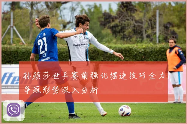 孙颖莎世乒赛前强化摆速技巧全力争冠形势深入分析