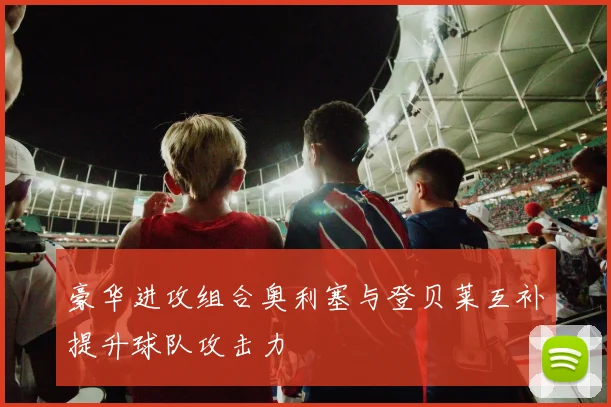 豪华进攻组合奥利塞与登贝莱互补提升球队攻击力
