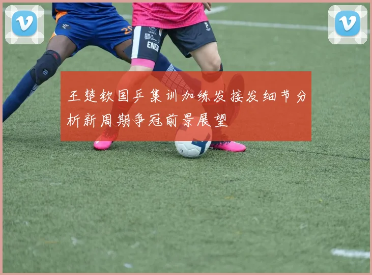 王楚钦国乒集训加练发接发细节分析新周期争冠前景展望