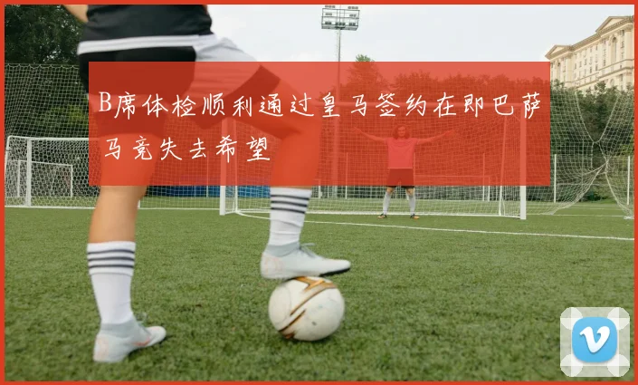 B席体检顺利通过皇马签约在即巴萨马竞失去希望