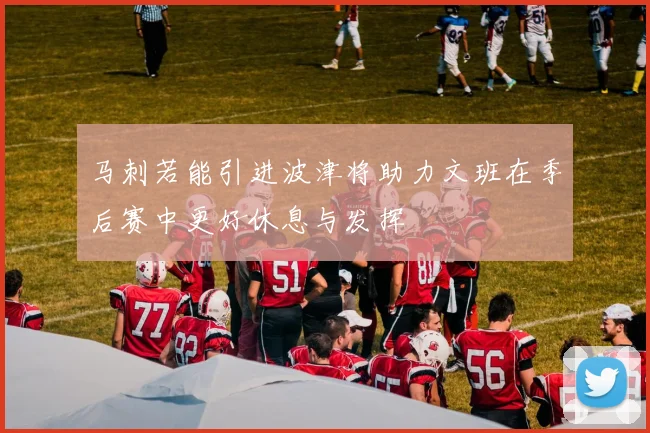 马刺若能引进波津将助力文班在季后赛中更好休息与发挥