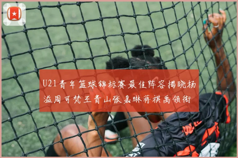 U21青年篮球锦标赛最佳阵容揭晓杨溢周可梵王青山张嘉琳蒋祺禹领衔出战
