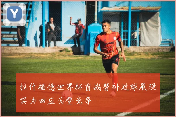 拉什福德世界杯首战替补进球展现实力回应戈登竞争
