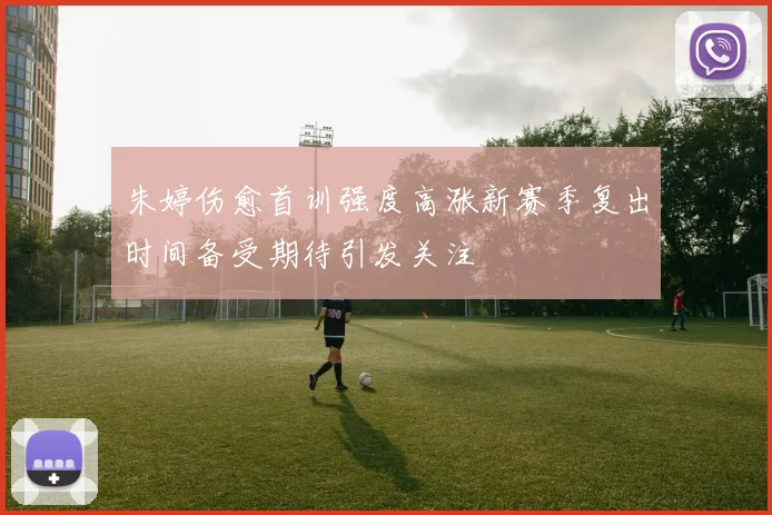 朱婷伤愈首训强度高涨新赛季复出时间备受期待引发关注