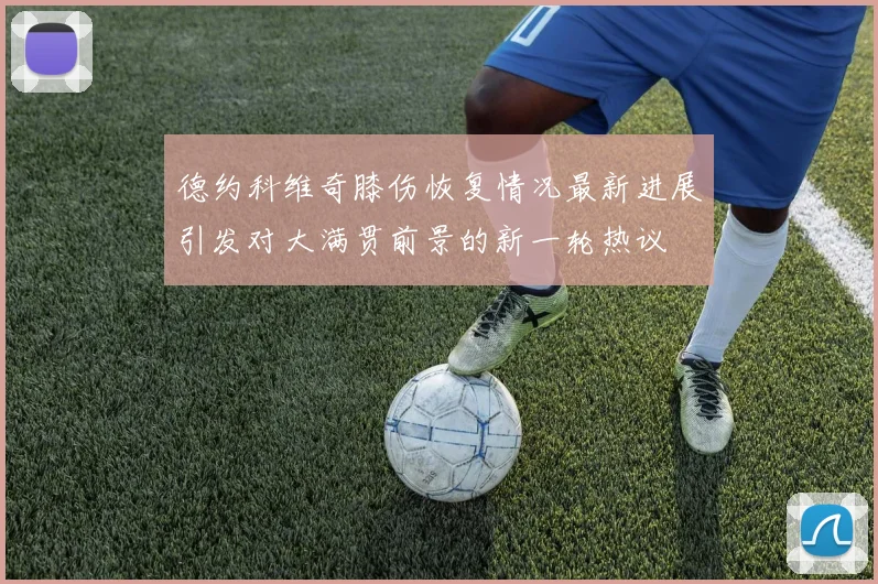 德约科维奇膝伤恢复情况最新进展引发对大满贯前景的新一轮热议