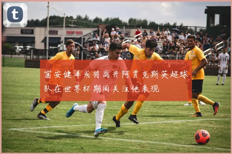 富安健洋或将离开阿贾克斯英超球队在世界杯期间关注他表现