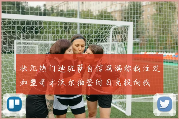 状元热门迪班萨自信满满称我注定加盟奇才沃尔抽签时目光投向我