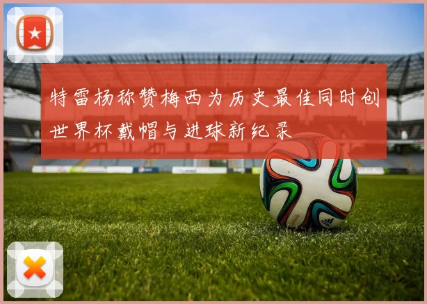 特雷杨称赞梅西为历史最佳同时创世界杯戴帽与进球新纪录