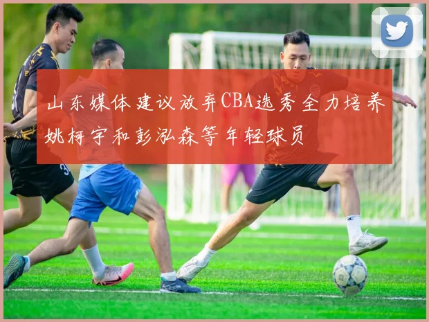 山东媒体建议放弃CBA选秀全力培养姚柯宇和彭泓森等年轻球员