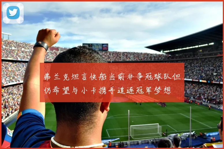 弗兰克坦言快船当前非争冠球队但仍希望与小卡携手追逐冠军梦想