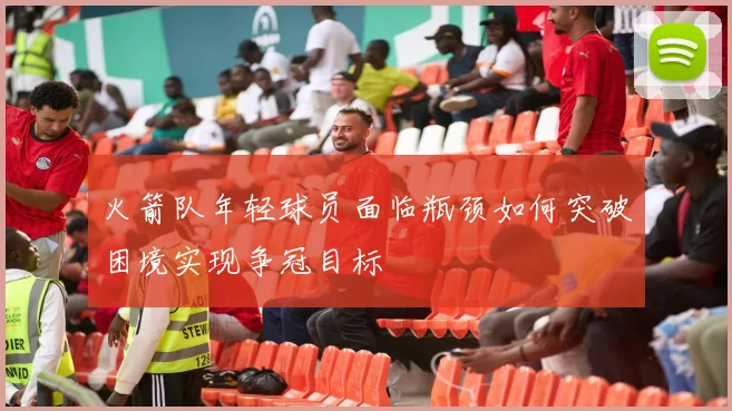 火箭队年轻球员面临瓶颈如何突破困境实现争冠目标